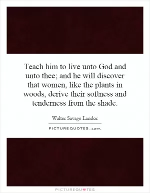 Teach him to live unto God and unto thee; and he will discover that women, like the plants in woods, derive their softness and tenderness from the shade Picture Quote #1