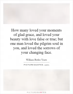 How many loved your moments of glad grace, and loved your beauty with love false or true; but one man loved the pilgrim soul in you, and loved the sorrows of your changing face Picture Quote #1