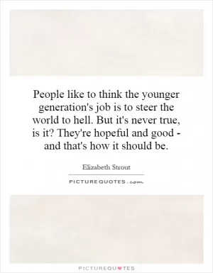 People like to think the younger generation's job is to steer the world to hell. But it's never true, is it? They're hopeful and good - and that's how it should be Picture Quote #1