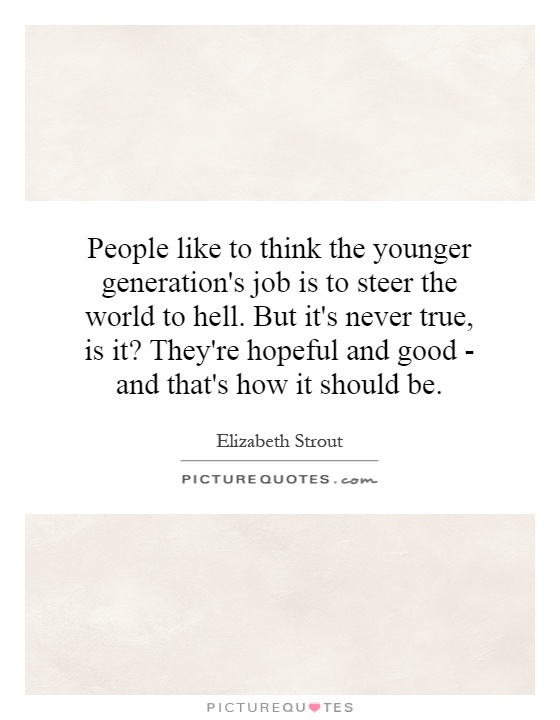People like to think the younger generation's job is to steer the world to hell. But it's never true, is it? They're hopeful and good - and that's how it should be Picture Quote #1
