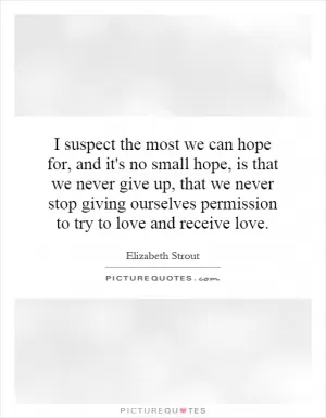I suspect the most we can hope for, and it's no small hope, is that we never give up, that we never stop giving ourselves permission to try to love and receive love Picture Quote #1