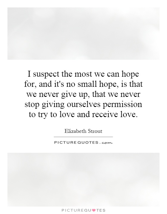 I suspect the most we can hope for, and it's no small hope, is that we never give up, that we never stop giving ourselves permission to try to love and receive love Picture Quote #1