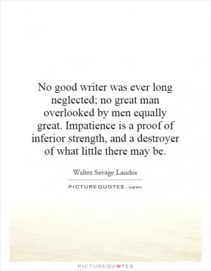 No good writer was ever long neglected; no great man overlooked by men equally great. Impatience is a proof of inferior strength, and a destroyer of what little there may be Picture Quote #1