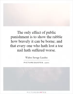The only effect of public punishment is to show the rabble how bravely it can be borne; and that every one who hath lost a toe nail hath suffered worse Picture Quote #1