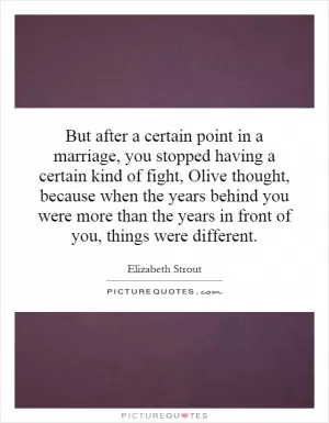 But after a certain point in a marriage, you stopped having a certain kind of fight, Olive thought, because when the years behind you were more than the years in front of you, things were different Picture Quote #1