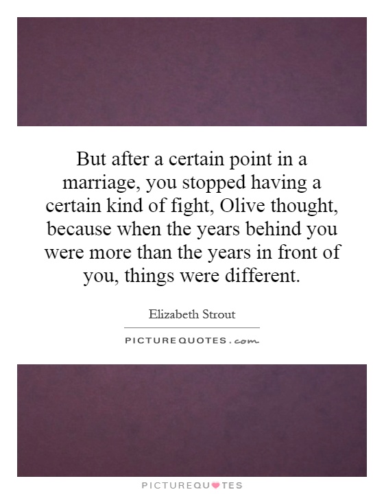 But after a certain point in a marriage, you stopped having a certain kind of fight, Olive thought, because when the years behind you were more than the years in front of you, things were different Picture Quote #1