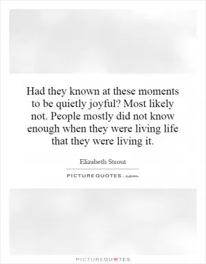 Had they known at these moments to be quietly joyful? Most likely not. People mostly did not know enough when they were living life that they were living it Picture Quote #1