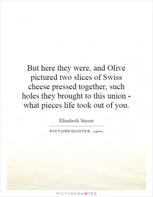 But here they were, and Olive pictured two slices of Swiss cheese pressed together, such holes they brought to this union - what pieces life took out of you Picture Quote #1
