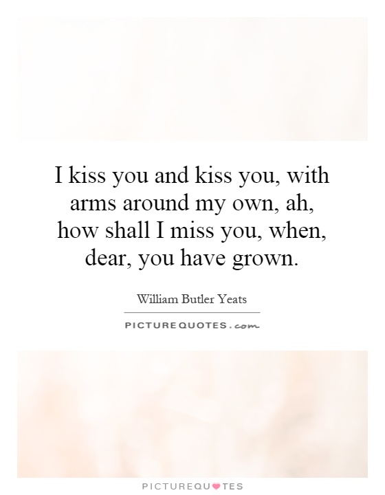 I kiss you and kiss you, with arms around my own, ah, how shall I miss you, when, dear, you have grown Picture Quote #1