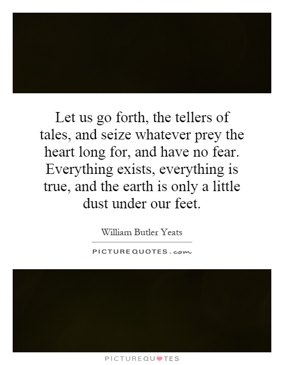 Let us go forth, the tellers of tales, and seize whatever prey the heart long for, and have no fear. Everything exists, everything is true, and the earth is only a little dust under our feet Picture Quote #1