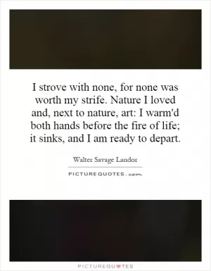I strove with none, for none was worth my strife. Nature I loved and, next to nature, art: I warm'd both hands before the fire of life; it sinks, and I am ready to depart Picture Quote #1