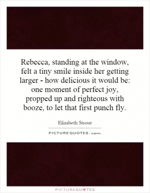 Rebecca, standing at the window, felt a tiny smile inside her getting larger - how delicious it would be: one moment of perfect joy, propped up and righteous with booze, to let that first punch fly Picture Quote #1