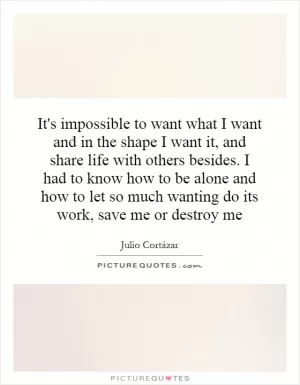 It's impossible to want what I want and in the shape I want it, and share life with others besides. I had to know how to be alone and how to let so much wanting do its work, save me or destroy me Picture Quote #1
