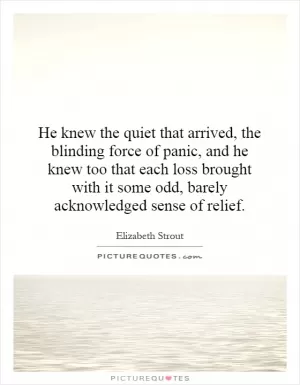 He knew the quiet that arrived, the blinding force of panic, and he knew too that each loss brought with it some odd, barely acknowledged sense of relief Picture Quote #1