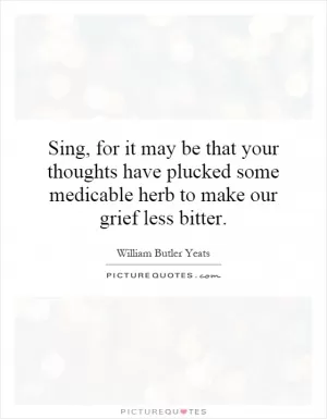 Sing, for it may be that your thoughts have plucked some medicable herb to make our grief less bitter Picture Quote #1