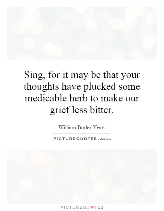 Sing, for it may be that your thoughts have plucked some medicable herb to make our grief less bitter Picture Quote #1
