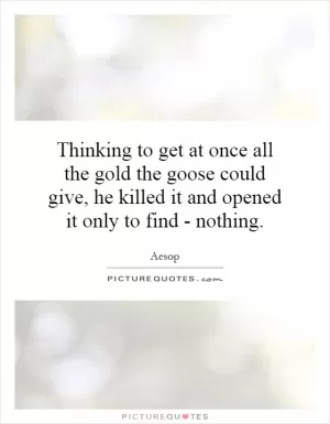 Thinking to get at once all the gold the goose could give, he killed it and opened it only to find - nothing Picture Quote #1