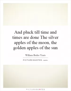 And pluck till time and times are done The silver apples of the moon, the golden apples of the sun Picture Quote #1