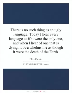 There is no such thing as an ugly language. Today I hear every language as if it were the only one, and when I hear of one that is dying, it overwhelms me as though it were the death of the Earth Picture Quote #1