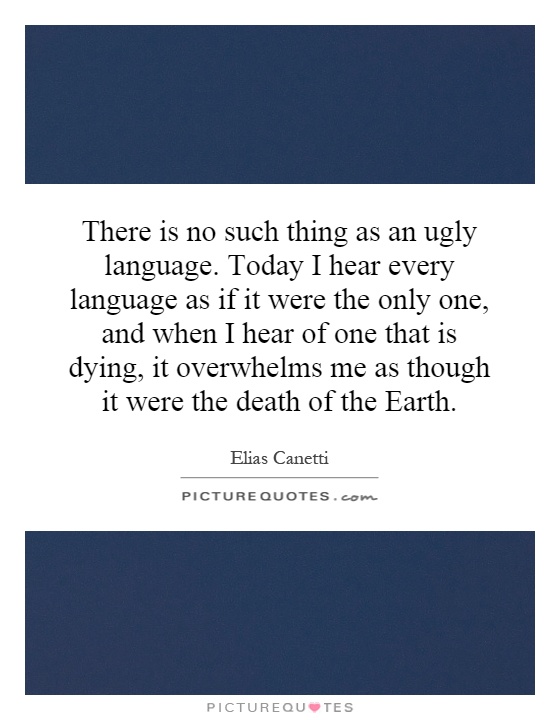 There is no such thing as an ugly language. Today I hear every language as if it were the only one, and when I hear of one that is dying, it overwhelms me as though it were the death of the Earth Picture Quote #1