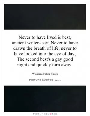 Never to have lived is best, ancient writers say; Never to have drawn the breath of life, never to have looked into the eye of day; The second best's a gay good night and quickly turn away Picture Quote #1