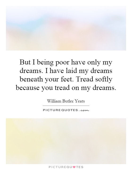 But I being poor have only my dreams. I have laid my dreams beneath your feet. Tread softly because you tread on my dreams Picture Quote #1