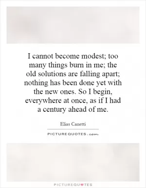 I cannot become modest; too many things burn in me; the old solutions are falling apart; nothing has been done yet with the new ones. So I begin, everywhere at once, as if I had a century ahead of me Picture Quote #1
