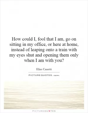 How could I, fool that I am, go on sitting in my office, or here at home, instead of leaping onto a train with my eyes shut and opening them only when I am with you? Picture Quote #1