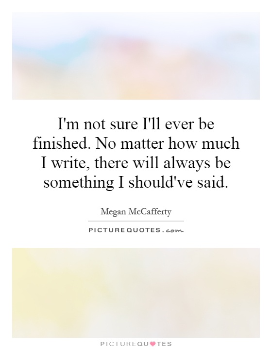 I'm not sure I'll ever be finished. No matter how much I write, there will always be something I should've said Picture Quote #1
