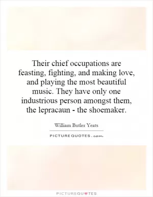 Their chief occupations are feasting, fighting, and making love, and playing the most beautiful music. They have only one industrious person amongst them, the lepracaun - the shoemaker Picture Quote #1
