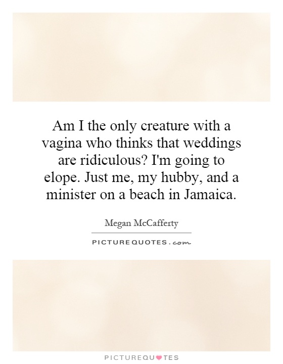 Am I the only creature with a vagina who thinks that weddings are ridiculous? I'm going to elope. Just me, my hubby, and a minister on a beach in Jamaica Picture Quote #1