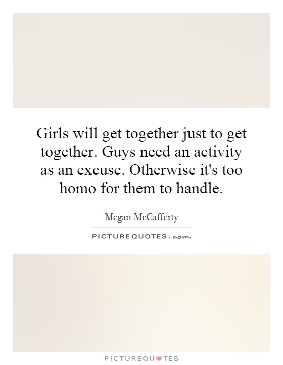 Girls will get together just to get together. Guys need an activity as an excuse. Otherwise it's too homo for them to handle Picture Quote #1