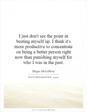 I just don't see the point in beating myself up. I think it's more productive to concentrate on being a better person right now than punishing myself for who I was in the past Picture Quote #1