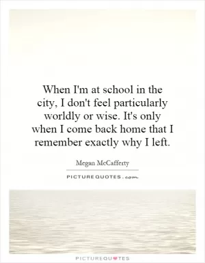 When I'm at school in the city, I don't feel particularly worldly or wise. It's only when I come back home that I remember exactly why I left Picture Quote #1