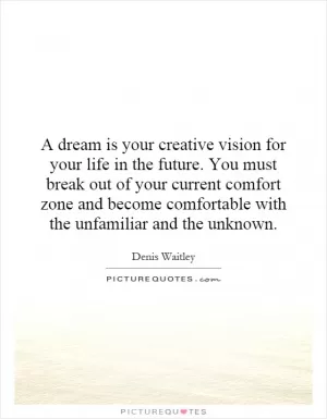 A dream is your creative vision for your life in the future. You must break out of your current comfort zone and become comfortable with the unfamiliar and the unknown Picture Quote #1