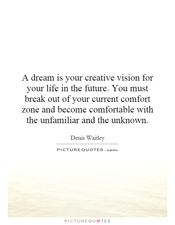 A dream is your creative vision for your life in the future. You must break out of your current comfort zone and become comfortable with the unfamiliar and the unknown Picture Quote #1