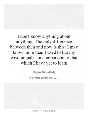 I don't know anything about anything. The only difference between then and now is this: I may know more than I used to but my wisdom pales in comparison to that which I have yet to learn Picture Quote #1