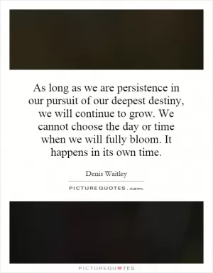 As long as we are persistence in our pursuit of our deepest destiny, we will continue to grow. We cannot choose the day or time when we will fully bloom. It happens in its own time Picture Quote #1