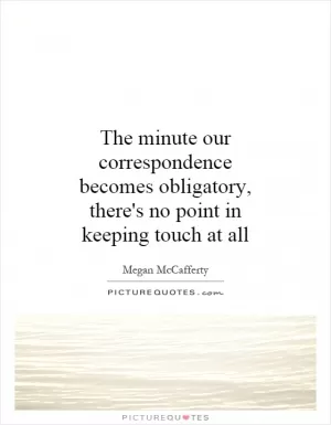 The minute our correspondence becomes obligatory, there's no point in keeping touch at all Picture Quote #1