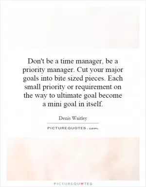 Don't be a time manager, be a priority manager. Cut your major goals into bite sized pieces. Each small priority or requirement on the way to ultimate goal become a mini goal in itself Picture Quote #1