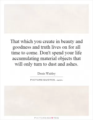That which you create in beauty and goodness and truth lives on for all time to come. Don't spend your life accumulating material objects that will only turn to dust and ashes Picture Quote #1
