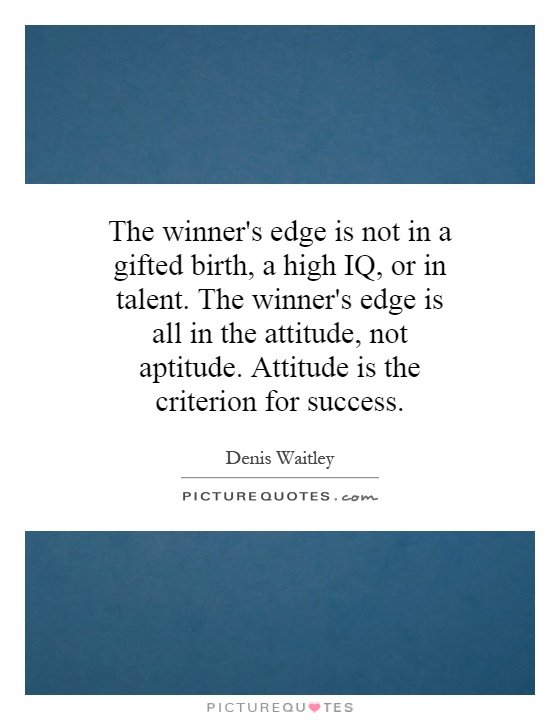 The winner's edge is not in a gifted birth, a high IQ, or in talent. The winner's edge is all in the attitude, not aptitude. Attitude is the criterion for success Picture Quote #1