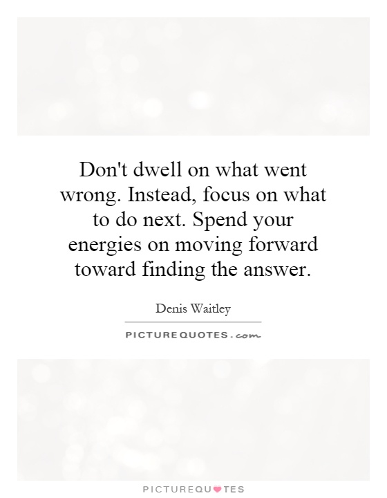 Don't dwell on what went wrong. Instead, focus on what to do next. Spend your energies on moving forward toward finding the answer Picture Quote #1