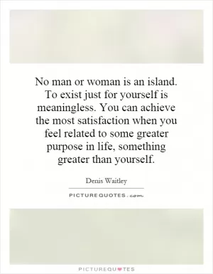 No man or woman is an island. To exist just for yourself is meaningless. You can achieve the most satisfaction when you feel related to some greater purpose in life, something greater than yourself Picture Quote #1