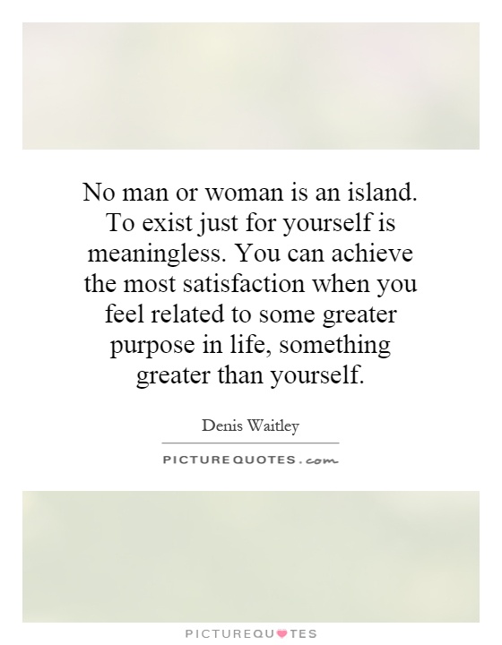 No man or woman is an island. To exist just for yourself is meaningless. You can achieve the most satisfaction when you feel related to some greater purpose in life, something greater than yourself Picture Quote #1