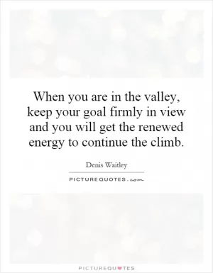 When you are in the valley, keep your goal firmly in view and you will get the renewed energy to continue the climb Picture Quote #1