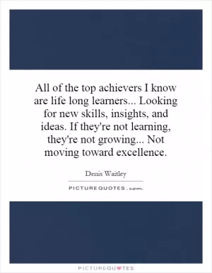 All of the top achievers I know are life long learners... Looking for new skills, insights, and ideas. If they're not learning, they're not growing... Not moving toward excellence Picture Quote #1