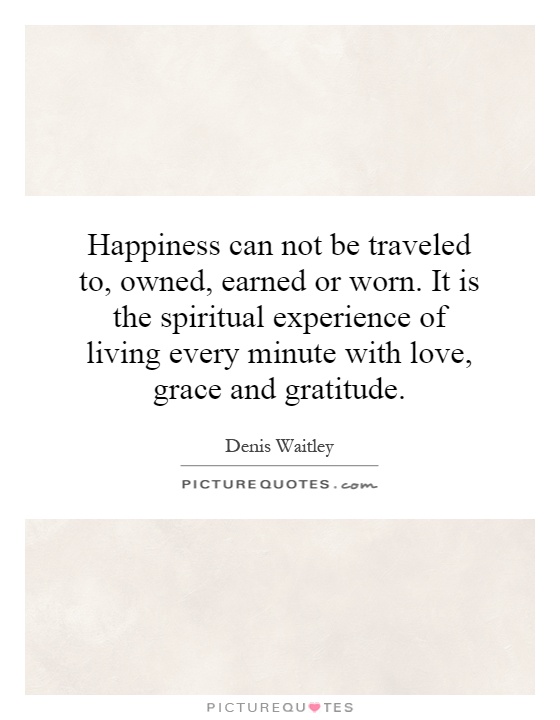 Happiness can not be traveled to, owned, earned or worn. It is the spiritual experience of living every minute with love, grace and gratitude Picture Quote #1
