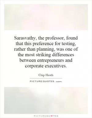 Sarasvathy, the professor, found that this preference for testing, rather than planning, was one of the most striking differences between entrepreneurs and corporate executives Picture Quote #1