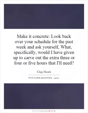 Make it concrete: Look back over your schedule for the past week and ask yourself, What, specifically, would I have given up to carve out the extra three or four or five hours that I'll need? Picture Quote #1